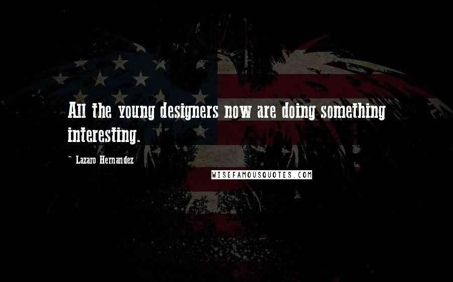 Lazaro Hernandez Quotes: All the young designers now are doing something interesting.