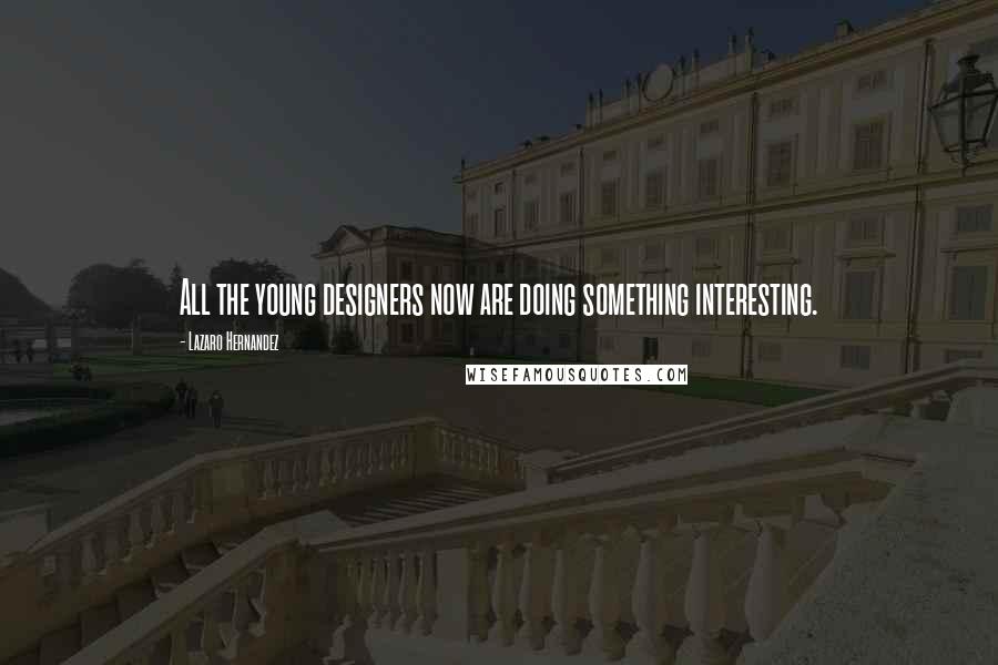 Lazaro Hernandez Quotes: All the young designers now are doing something interesting.