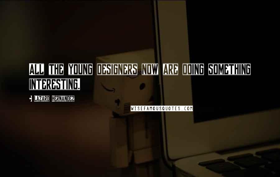 Lazaro Hernandez Quotes: All the young designers now are doing something interesting.