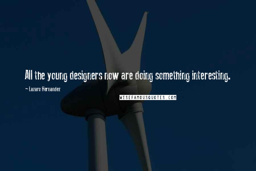 Lazaro Hernandez Quotes: All the young designers now are doing something interesting.