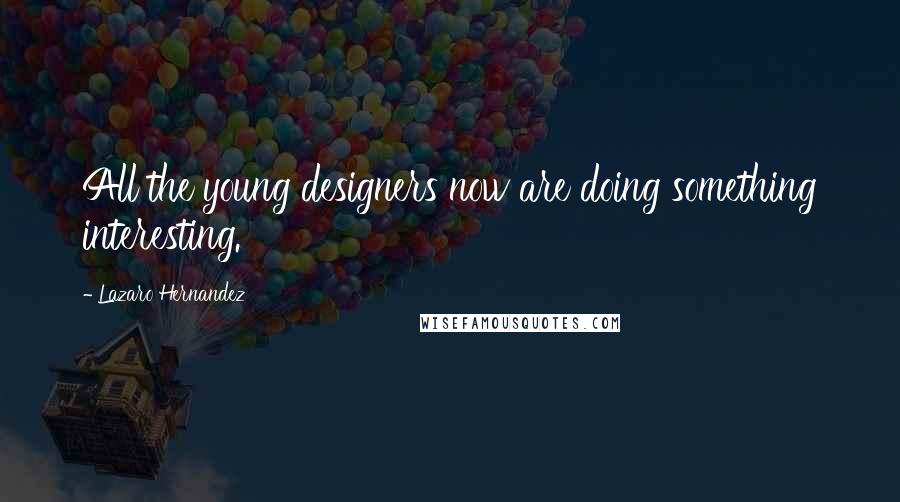 Lazaro Hernandez Quotes: All the young designers now are doing something interesting.