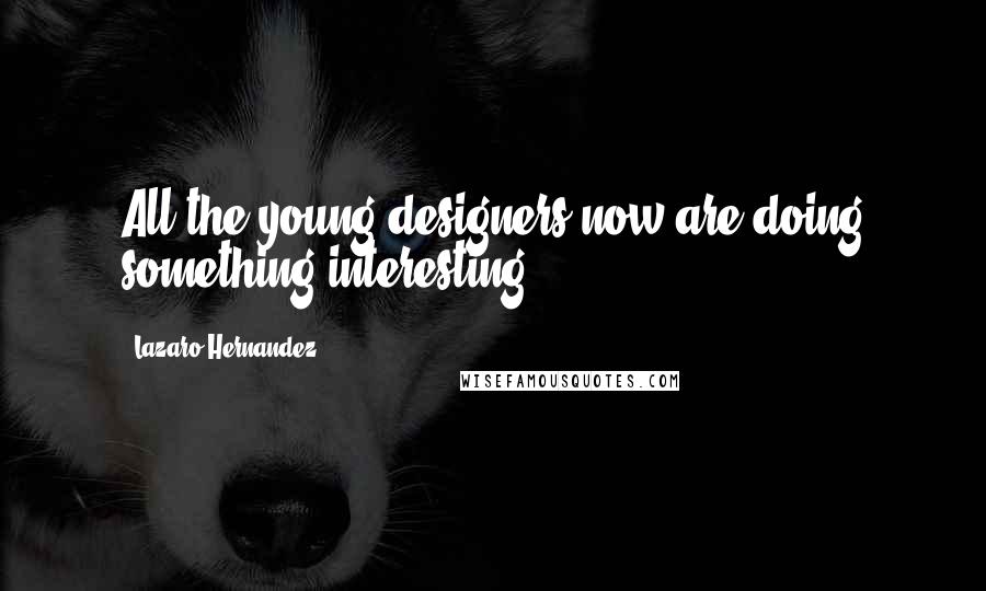 Lazaro Hernandez Quotes: All the young designers now are doing something interesting.