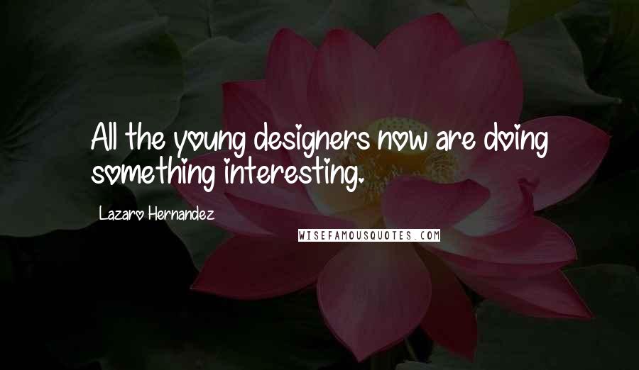 Lazaro Hernandez Quotes: All the young designers now are doing something interesting.