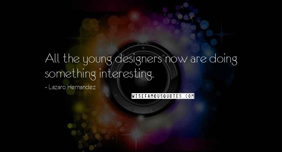 Lazaro Hernandez Quotes: All the young designers now are doing something interesting.