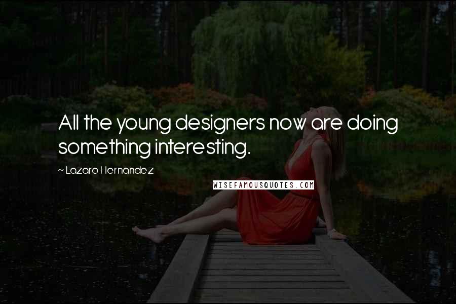 Lazaro Hernandez Quotes: All the young designers now are doing something interesting.