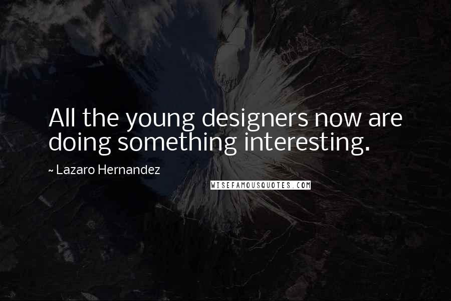 Lazaro Hernandez Quotes: All the young designers now are doing something interesting.