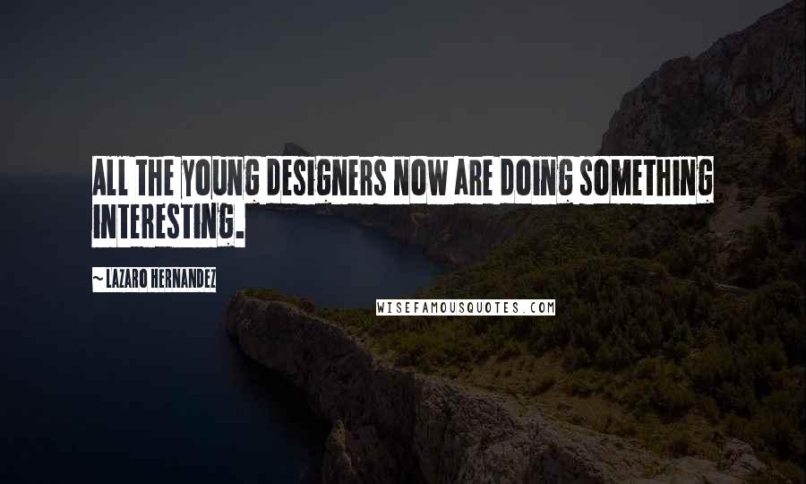 Lazaro Hernandez Quotes: All the young designers now are doing something interesting.