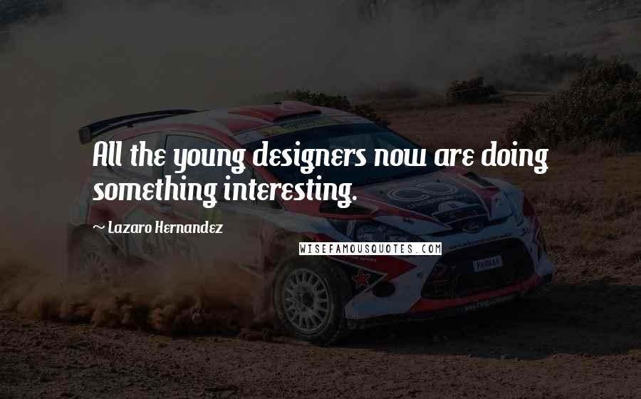 Lazaro Hernandez Quotes: All the young designers now are doing something interesting.
