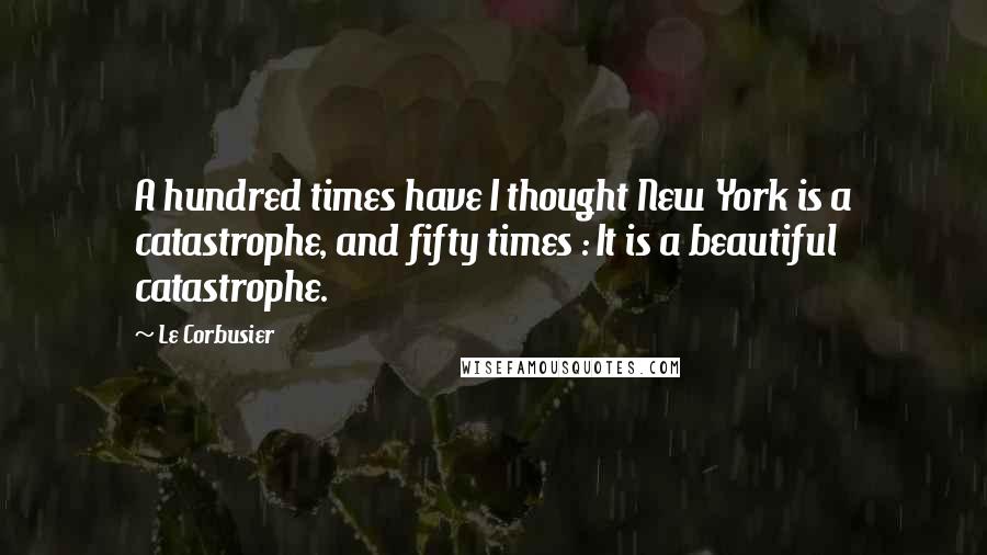 Le Corbusier Quotes: A hundred times have I thought New York is a catastrophe, and fifty times : It is a beautiful catastrophe.