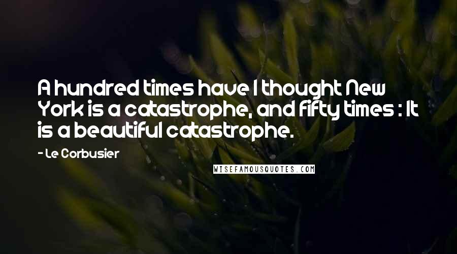 Le Corbusier Quotes: A hundred times have I thought New York is a catastrophe, and fifty times : It is a beautiful catastrophe.