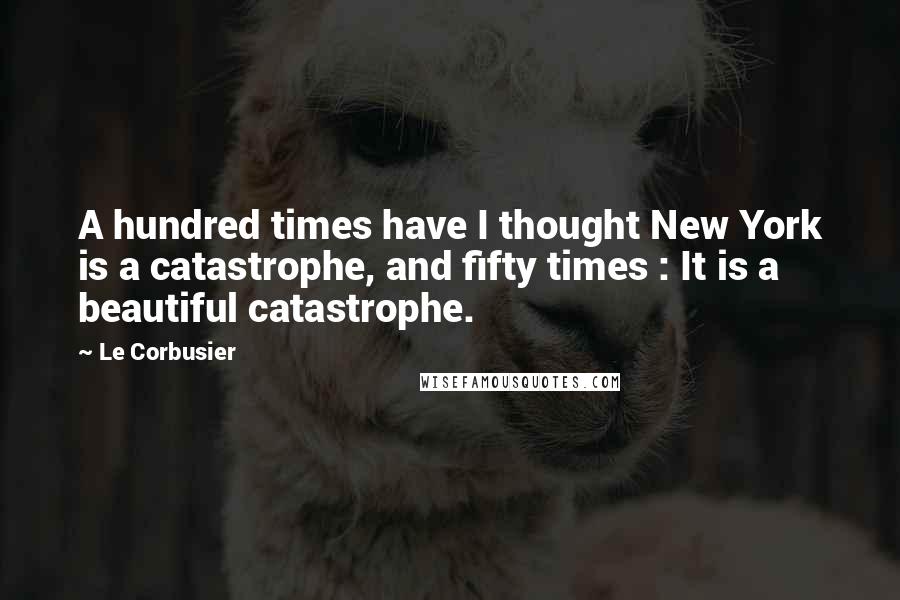 Le Corbusier Quotes: A hundred times have I thought New York is a catastrophe, and fifty times : It is a beautiful catastrophe.