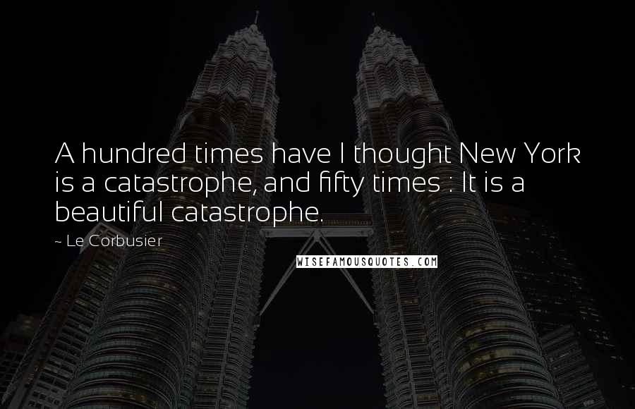 Le Corbusier Quotes: A hundred times have I thought New York is a catastrophe, and fifty times : It is a beautiful catastrophe.