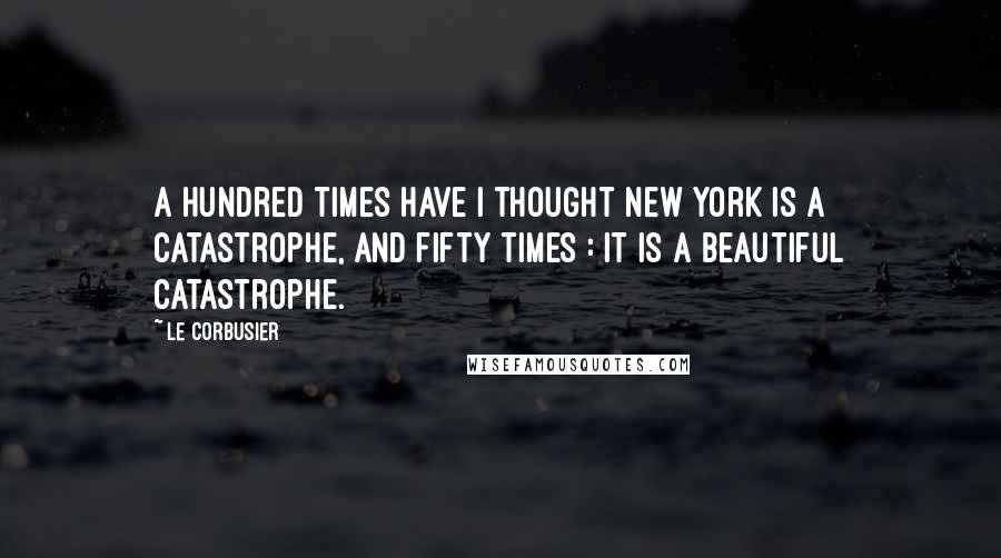 Le Corbusier Quotes: A hundred times have I thought New York is a catastrophe, and fifty times : It is a beautiful catastrophe.