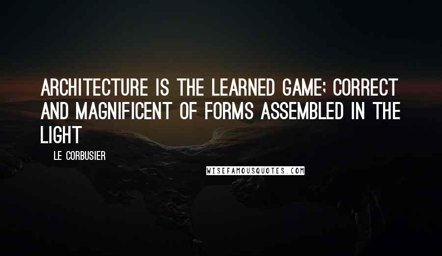 Le Corbusier Quotes: Architecture is the learned game; correct and magnificent of forms assembled in the light