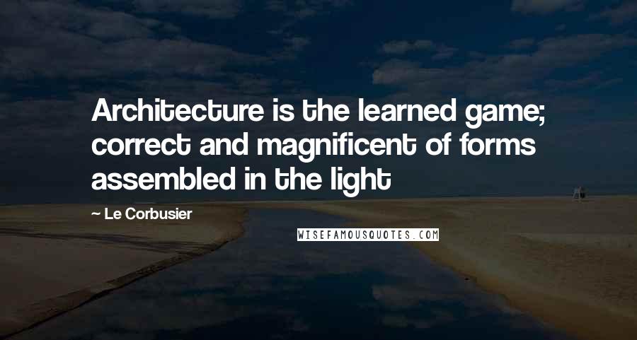 Le Corbusier Quotes: Architecture is the learned game; correct and magnificent of forms assembled in the light
