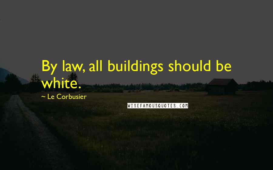 Le Corbusier Quotes: By law, all buildings should be white.