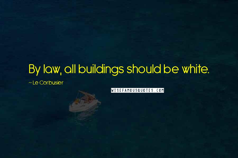 Le Corbusier Quotes: By law, all buildings should be white.