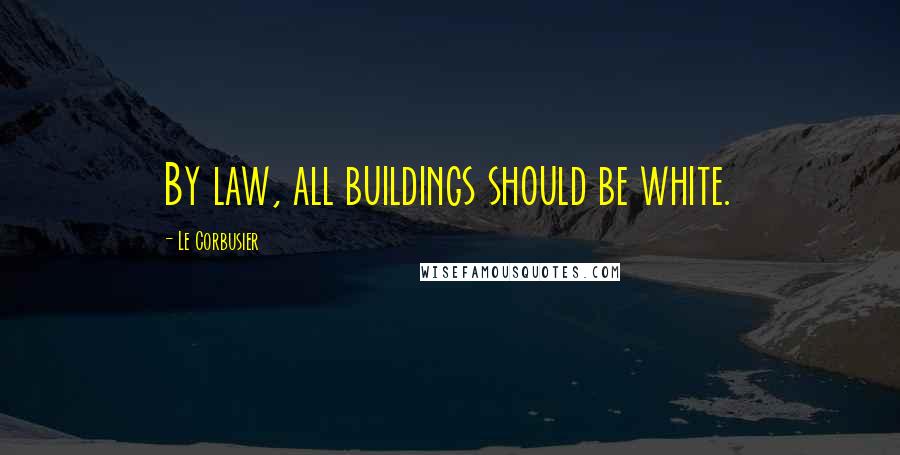 Le Corbusier Quotes: By law, all buildings should be white.