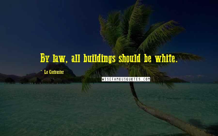 Le Corbusier Quotes: By law, all buildings should be white.