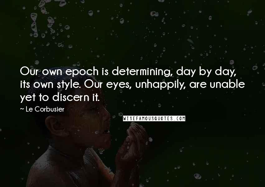Le Corbusier Quotes: Our own epoch is determining, day by day, its own style. Our eyes, unhappily, are unable yet to discern it.