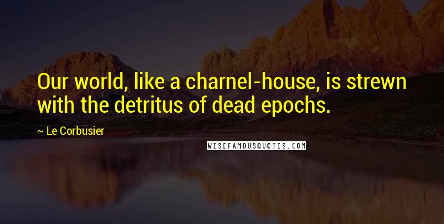 Le Corbusier Quotes: Our world, like a charnel-house, is strewn with the detritus of dead epochs.