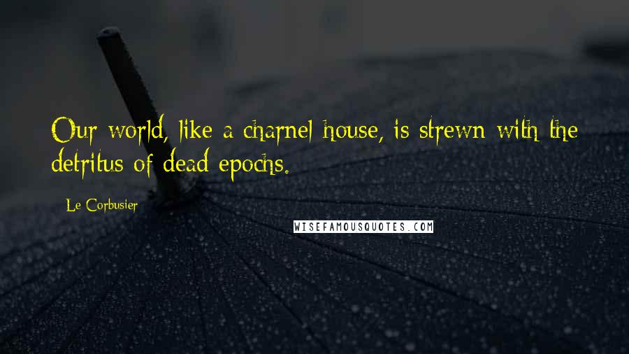 Le Corbusier Quotes: Our world, like a charnel-house, is strewn with the detritus of dead epochs.