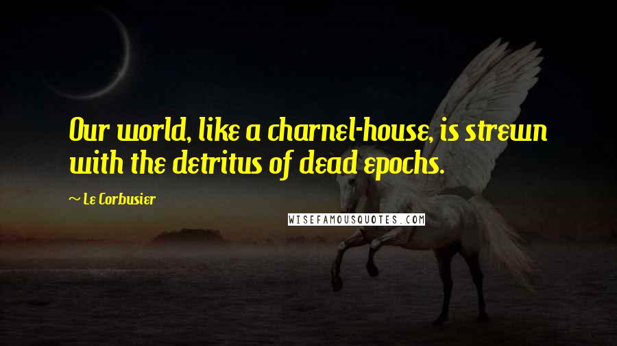 Le Corbusier Quotes: Our world, like a charnel-house, is strewn with the detritus of dead epochs.