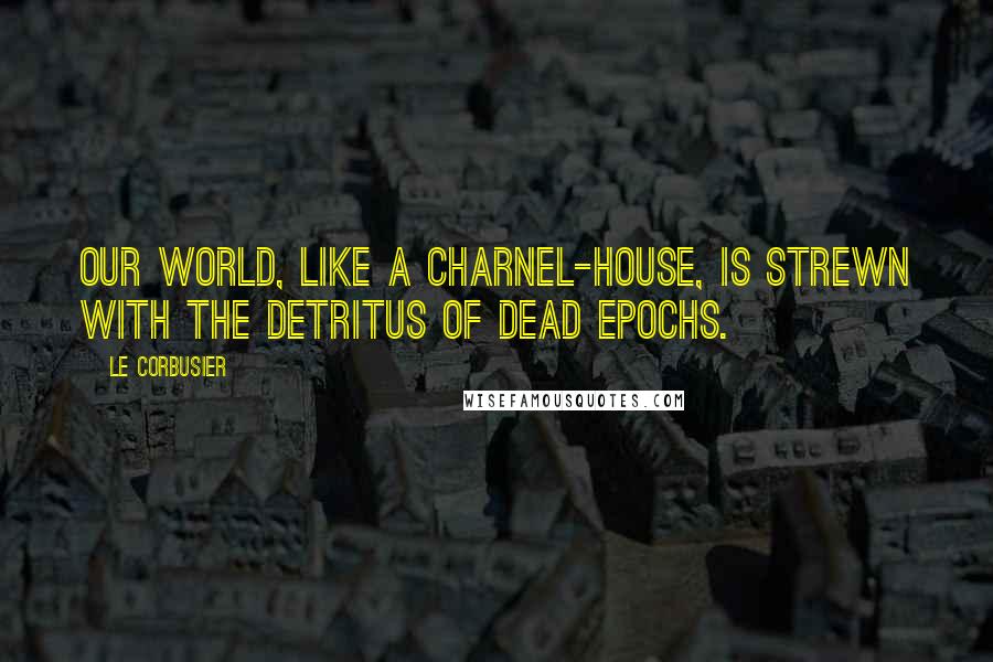 Le Corbusier Quotes: Our world, like a charnel-house, is strewn with the detritus of dead epochs.