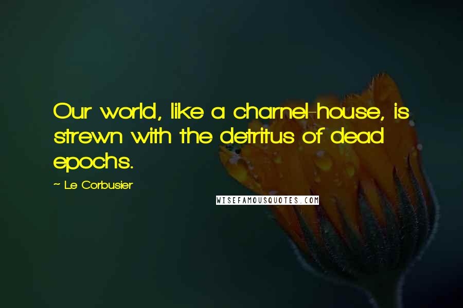 Le Corbusier Quotes: Our world, like a charnel-house, is strewn with the detritus of dead epochs.