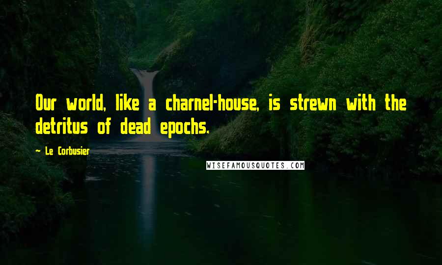 Le Corbusier Quotes: Our world, like a charnel-house, is strewn with the detritus of dead epochs.