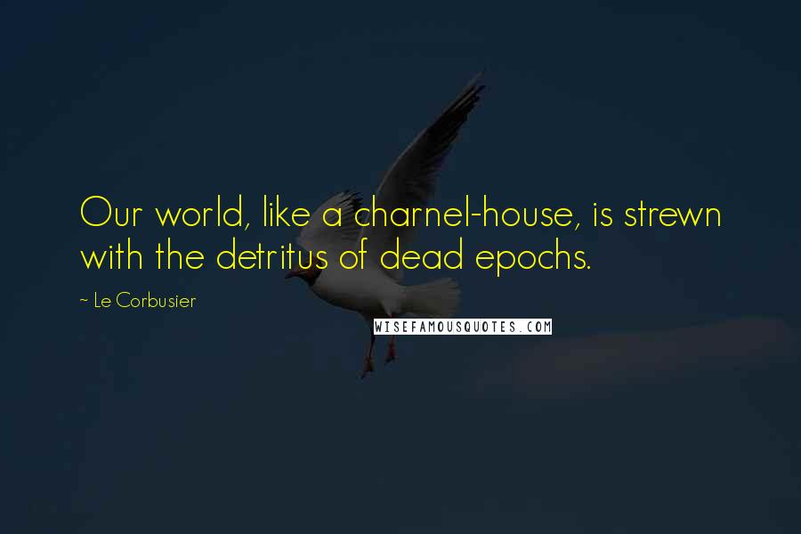 Le Corbusier Quotes: Our world, like a charnel-house, is strewn with the detritus of dead epochs.