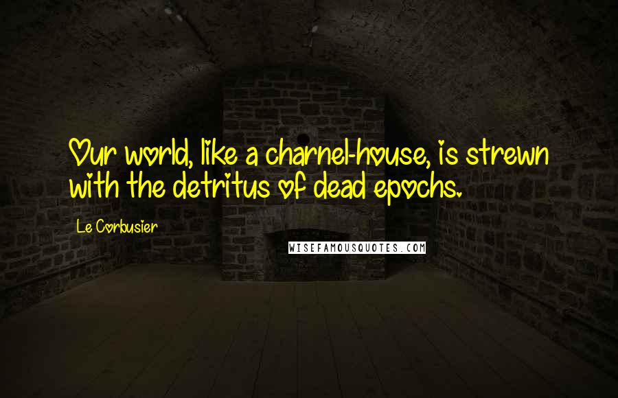 Le Corbusier Quotes: Our world, like a charnel-house, is strewn with the detritus of dead epochs.