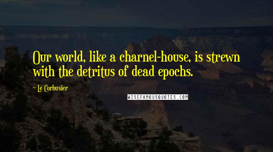 Le Corbusier Quotes: Our world, like a charnel-house, is strewn with the detritus of dead epochs.