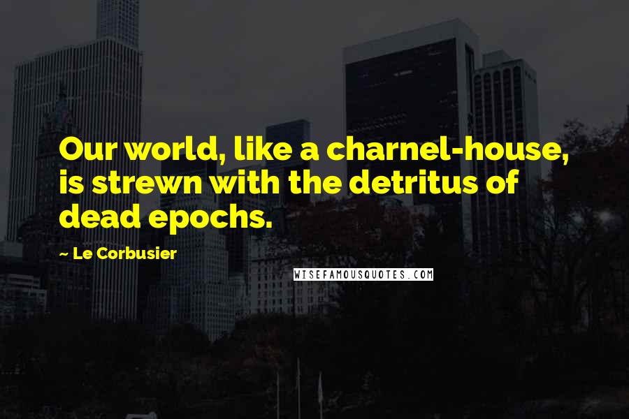 Le Corbusier Quotes: Our world, like a charnel-house, is strewn with the detritus of dead epochs.