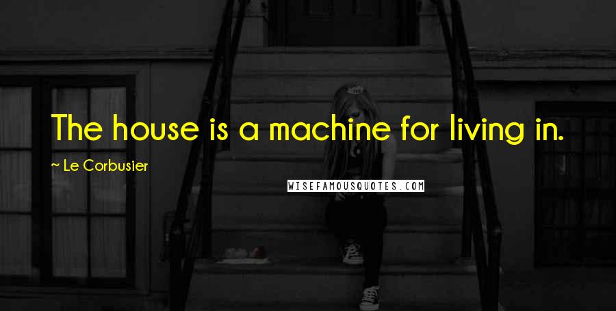 Le Corbusier Quotes: The house is a machine for living in.