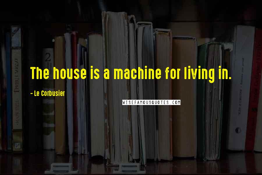 Le Corbusier Quotes: The house is a machine for living in.