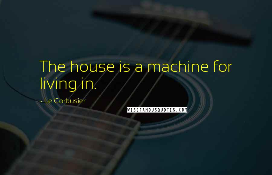 Le Corbusier Quotes: The house is a machine for living in.