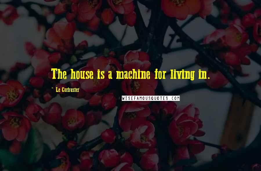 Le Corbusier Quotes: The house is a machine for living in.