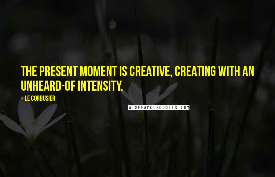 Le Corbusier Quotes: The present moment is creative, creating with an unheard-of intensity.