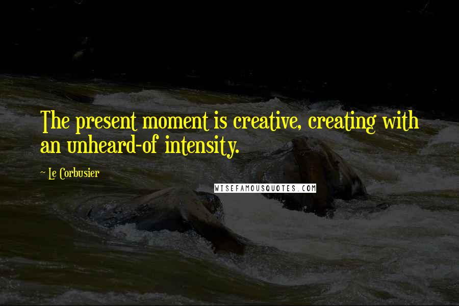 Le Corbusier Quotes: The present moment is creative, creating with an unheard-of intensity.