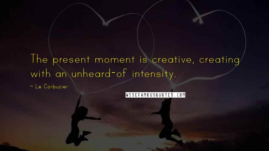 Le Corbusier Quotes: The present moment is creative, creating with an unheard-of intensity.