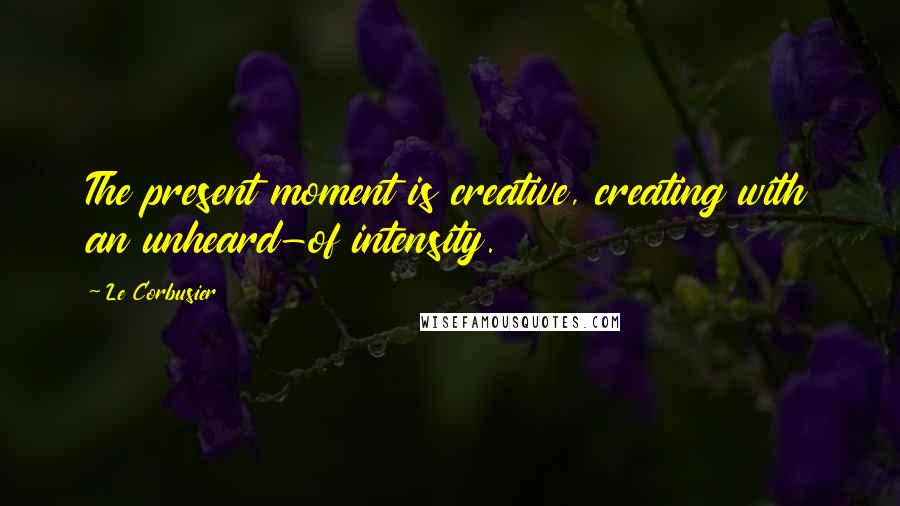 Le Corbusier Quotes: The present moment is creative, creating with an unheard-of intensity.