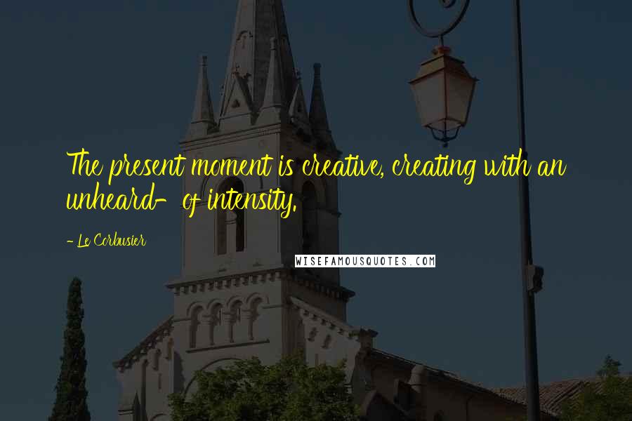 Le Corbusier Quotes: The present moment is creative, creating with an unheard-of intensity.