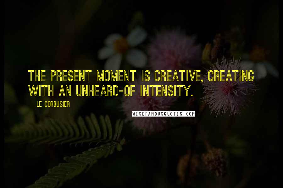 Le Corbusier Quotes: The present moment is creative, creating with an unheard-of intensity.