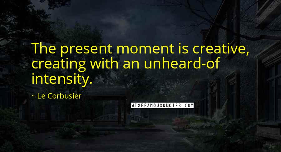 Le Corbusier Quotes: The present moment is creative, creating with an unheard-of intensity.