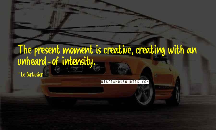 Le Corbusier Quotes: The present moment is creative, creating with an unheard-of intensity.