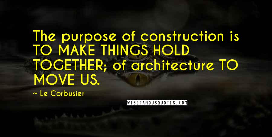 Le Corbusier Quotes: The purpose of construction is TO MAKE THINGS HOLD TOGETHER; of architecture TO MOVE US.