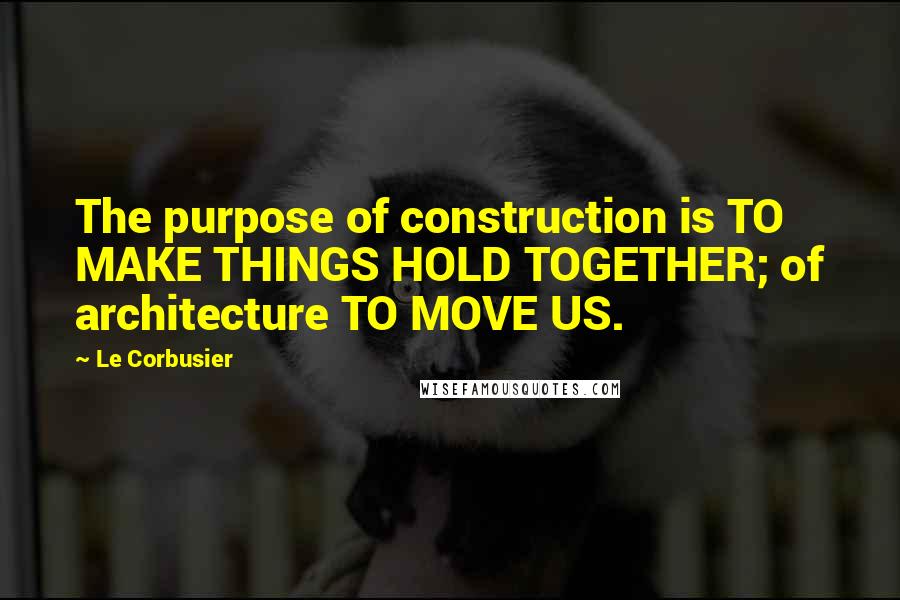 Le Corbusier Quotes: The purpose of construction is TO MAKE THINGS HOLD TOGETHER; of architecture TO MOVE US.