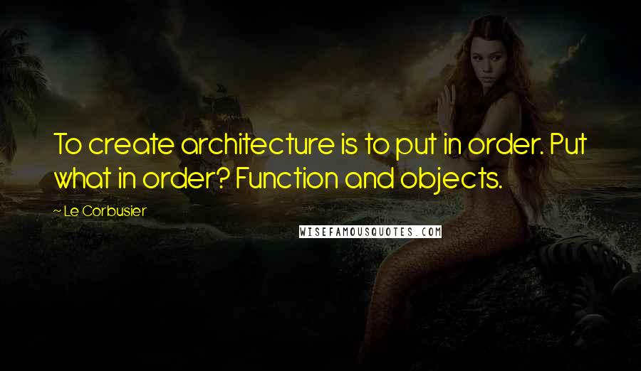 Le Corbusier Quotes: To create architecture is to put in order. Put what in order? Function and objects.