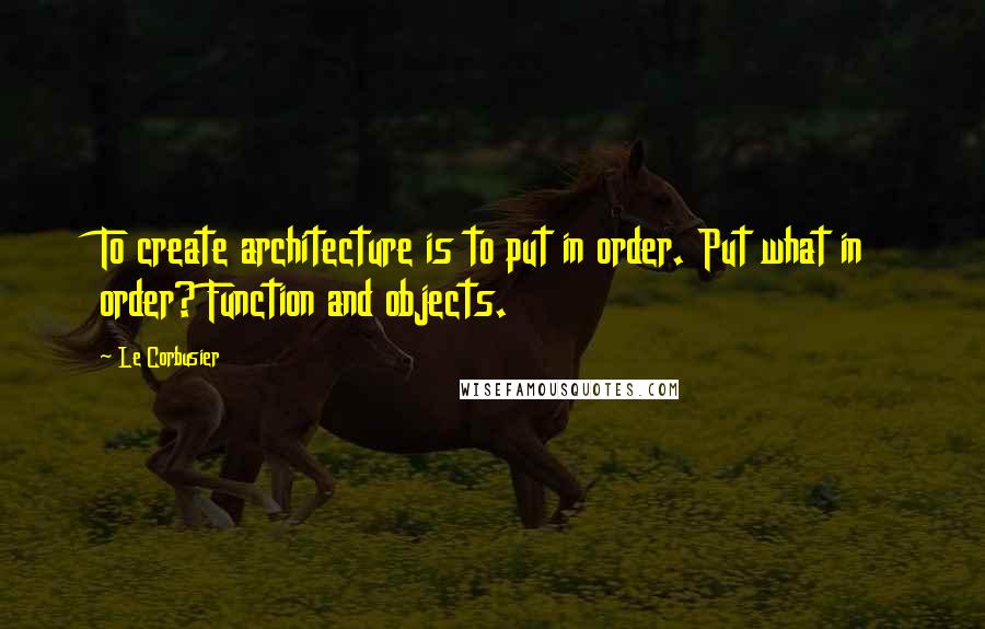 Le Corbusier Quotes: To create architecture is to put in order. Put what in order? Function and objects.